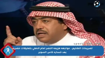 تصريحات الطخيم.. مواجهة هزيمة النصر أمام الأهلي بتعليقات حصرية بعد خسارة كأس السوبر